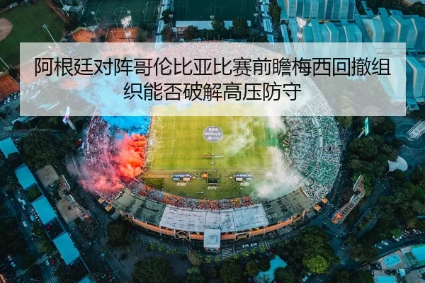 阿根廷对阵哥伦比亚比赛前瞻梅西回撤组织能否破解高压防守