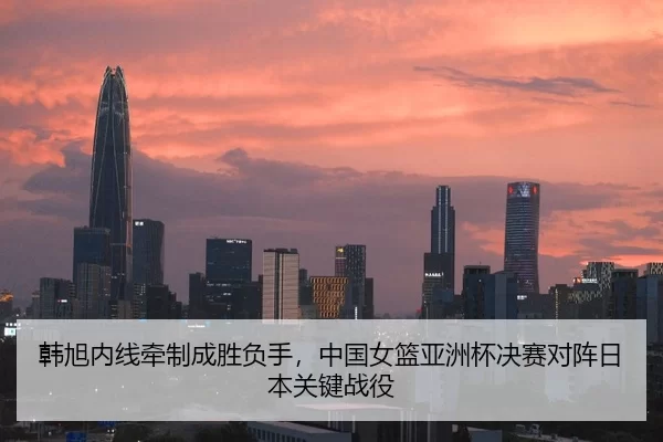 韩旭内线牵制成胜负手，中国女篮亚洲杯决赛对阵日本关键战役