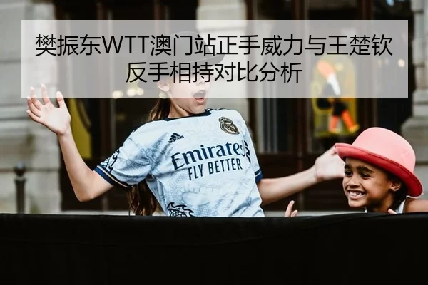 樊振东WTT澳门站正手威力与王楚钦反手相持对比分析