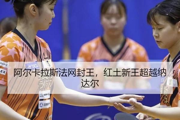 阿尔卡拉斯法网封王，红土新王超越纳达尔