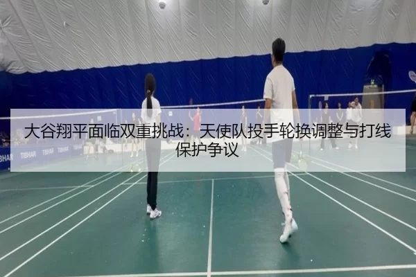大谷翔平面临双重挑战：天使队投手轮换调整与打线保护争议